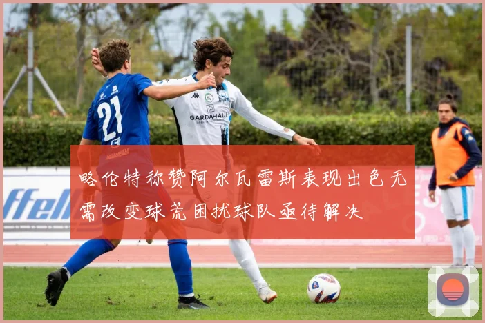略伦特称赞阿尔瓦雷斯表现出色无需改变球荒困扰球队亟待解决