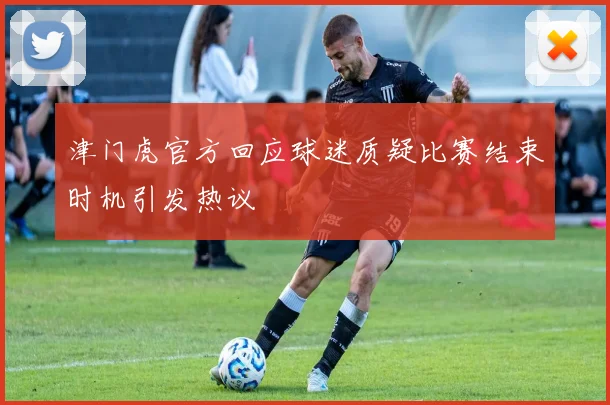津门虎官方回应球迷质疑比赛结束时机引发热议