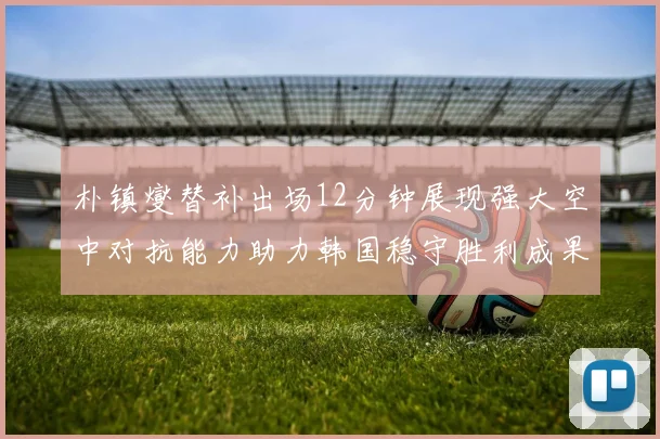 朴镇燮替补出场12分钟展现强大空中对抗能力助力韩国稳守胜利成果