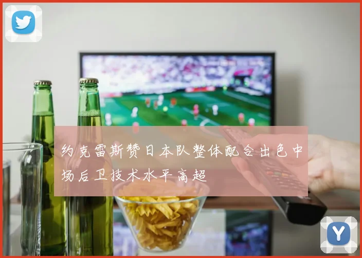 约克雷斯赞日本队整体配合出色中场后卫技术水平高超