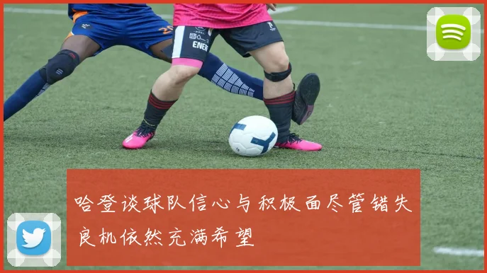哈登谈球队信心与积极面尽管错失良机依然充满希望
