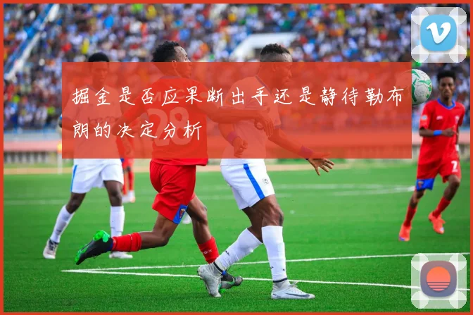 掘金是否应果断出手还是静待勒布朗的决定分析