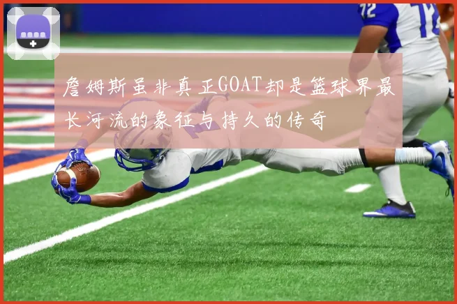 詹姆斯虽非真正GOAT却是篮球界最长河流的象征与持久的传奇