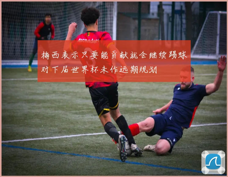 梅西表示只要能贡献就会继续踢球对下届世界杯未作远期规划
