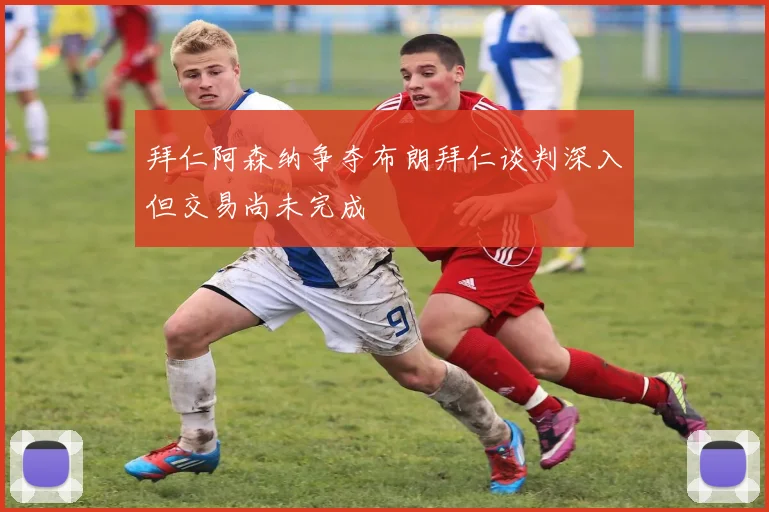 拜仁阿森纳争夺布朗拜仁谈判深入但交易尚未完成