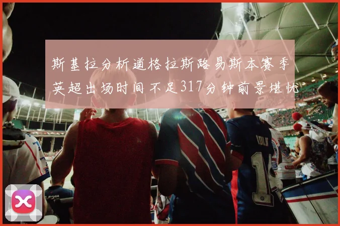 斯基拉分析道格拉斯路易斯本赛季英超出场时间不足317分钟前景堪忧