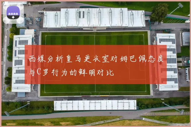 西媒分析皇马更衣室对姆巴佩态度与C罗行为的鲜明对比