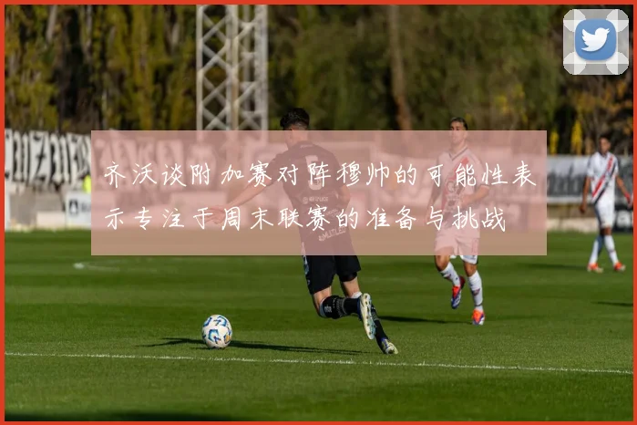 齐沃谈附加赛对阵穆帅的可能性表示专注于周末联赛的准备与挑战
