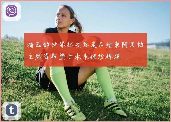 梅西的世界杯之路是否结束阿足协主席寄希望于未来继续辉煌