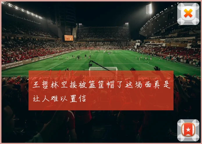 王哲林空接被篮筐帽了这场面真是让人难以置信