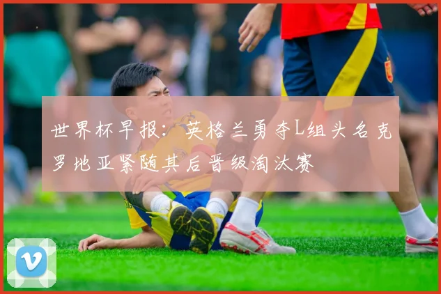 世界杯早报：英格兰勇夺L组头名克罗地亚紧随其后晋级淘汰赛