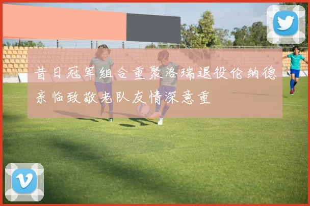 昔日冠军组合重聚洛瑞退役伦纳德亲临致敬老队友情深意重