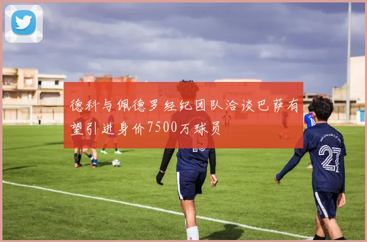 德科与佩德罗经纪团队洽谈巴萨有望引进身价7500万球员