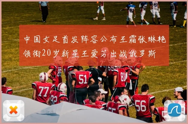 中国女足首发阵容公布王霜张琳艳领衔20岁新星王爱芳出战俄罗斯