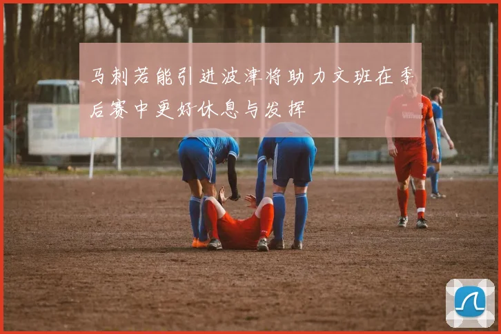 马刺若能引进波津将助力文班在季后赛中更好休息与发挥