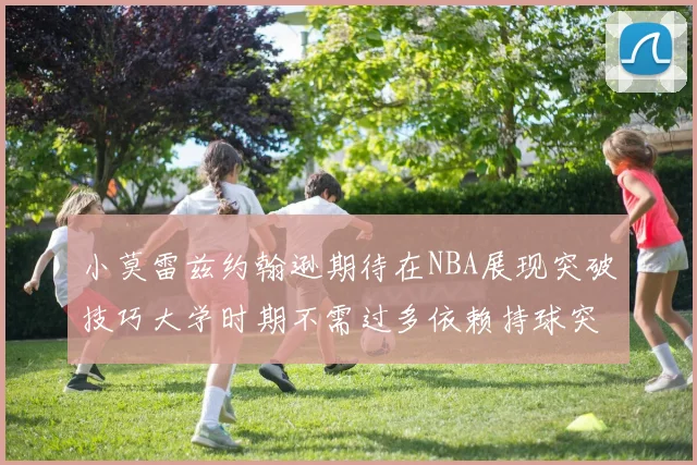 小莫雷兹约翰逊期待在NBA展现突破技巧大学时期不需过多依赖持球突破
