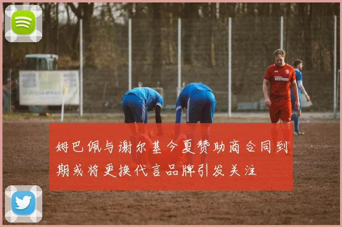 姆巴佩与谢尔基今夏赞助商合同到期或将更换代言品牌引发关注
